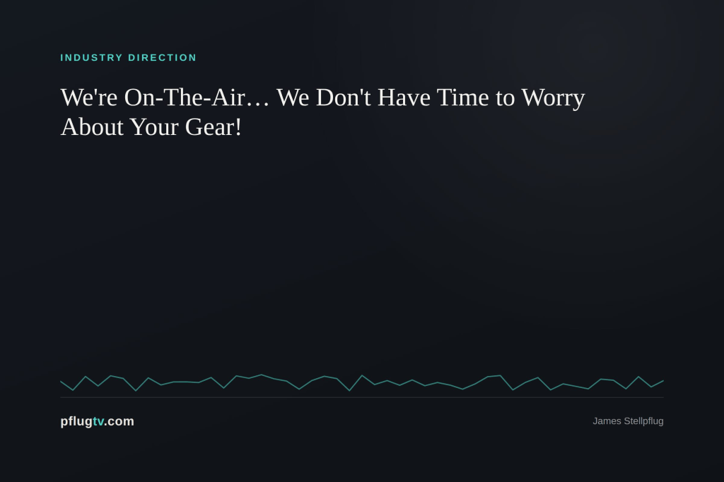 We’re On-The-Air… We don’t have time to worry about your gear!